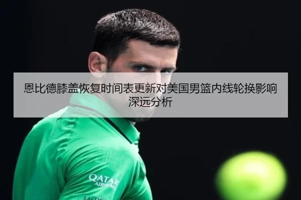 恩比德膝盖恢复时间表更新对美国男篮内线轮换影响深远分析